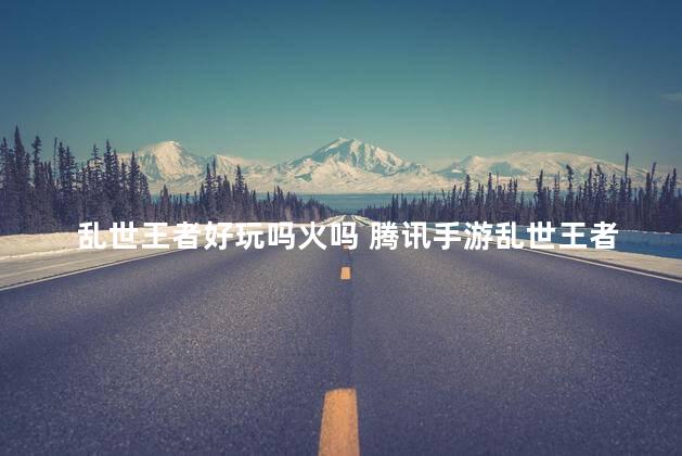 乱世王者好玩吗火吗 腾讯手游乱世王者好玩吗